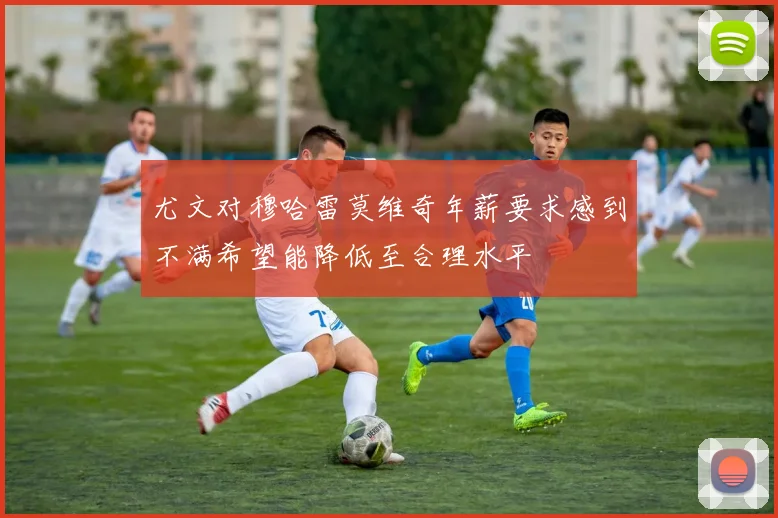 尤文对穆哈雷莫维奇年薪要求感到不满希望能降低至合理水平