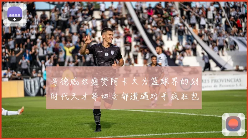 考德威尔盛赞阿卡夫为篮球界的划时代天才每回合都遭遇对手疯狂包夹挑战