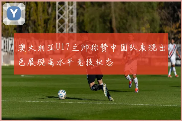 澳大利亚U17主帅称赞中国队表现出色展现高水平竞技状态