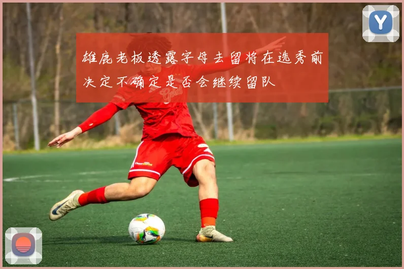 雄鹿老板透露字母去留将在选秀前决定不确定是否会继续留队