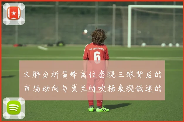 文胖分析黄蜂高位套现三球背后的市场动向与莫兰特吹杨表现低迷的影响
