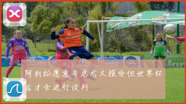 阿利松愿意考虑尤文报价但世界杯后才会进行谈判