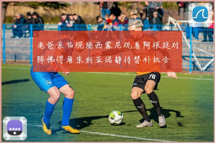 老爸亲临现场西蒙尼观看阿根廷对阵佛得角朱利亚诺静待替补机会