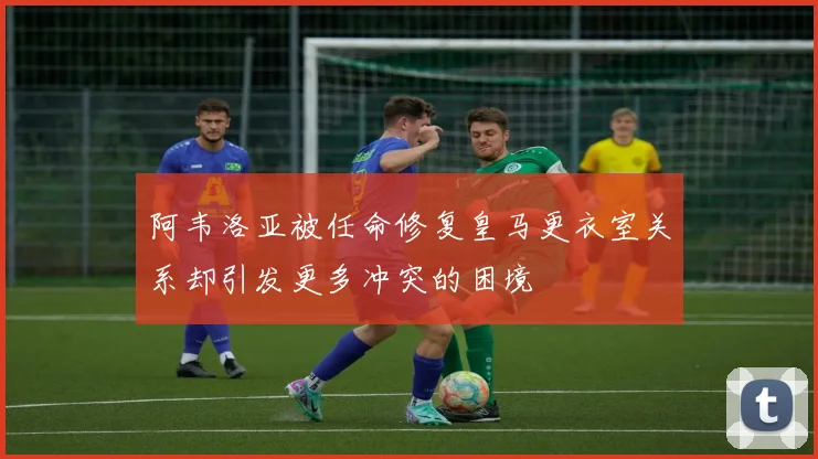 阿韦洛亚被任命修复皇马更衣室关系却引发更多冲突的困境