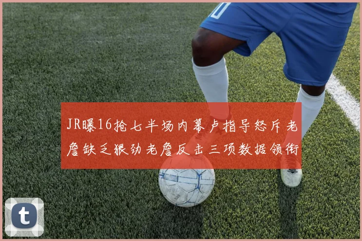 JR曝16抢七半场内幕卢指导怒斥老詹缺乏狠劲老詹反击三项数据领衔全场