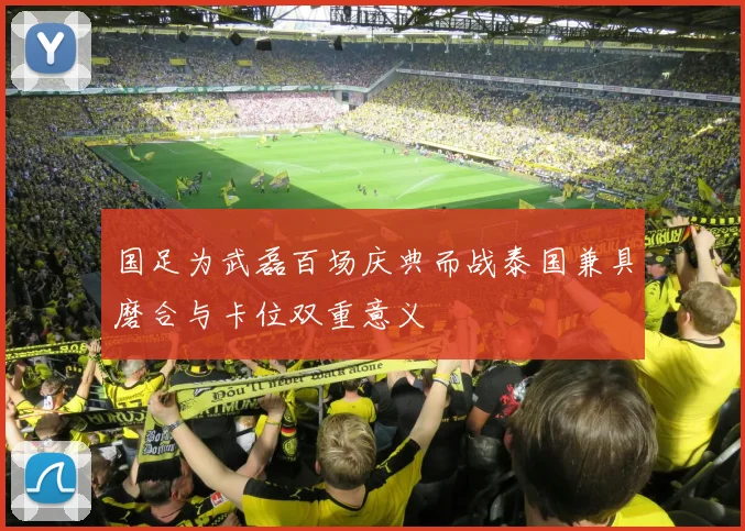 国足为武磊百场庆典而战泰国兼具磨合与卡位双重意义