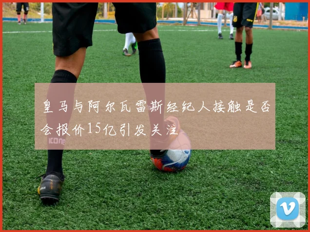 皇马与阿尔瓦雷斯经纪人接触是否会报价15亿引发关注