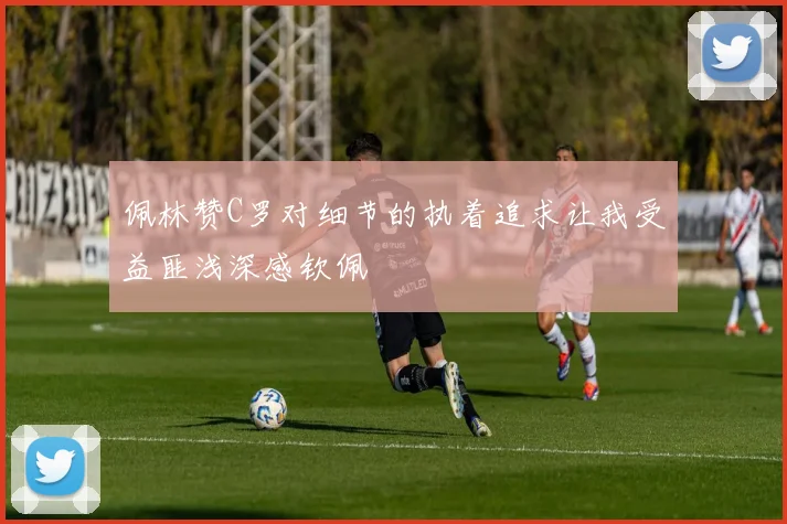 佩林赞C罗对细节的执着追求让我受益匪浅深感钦佩