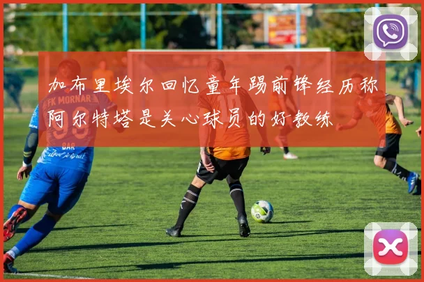 加布里埃尔回忆童年踢前锋经历称阿尔特塔是关心球员的好教练