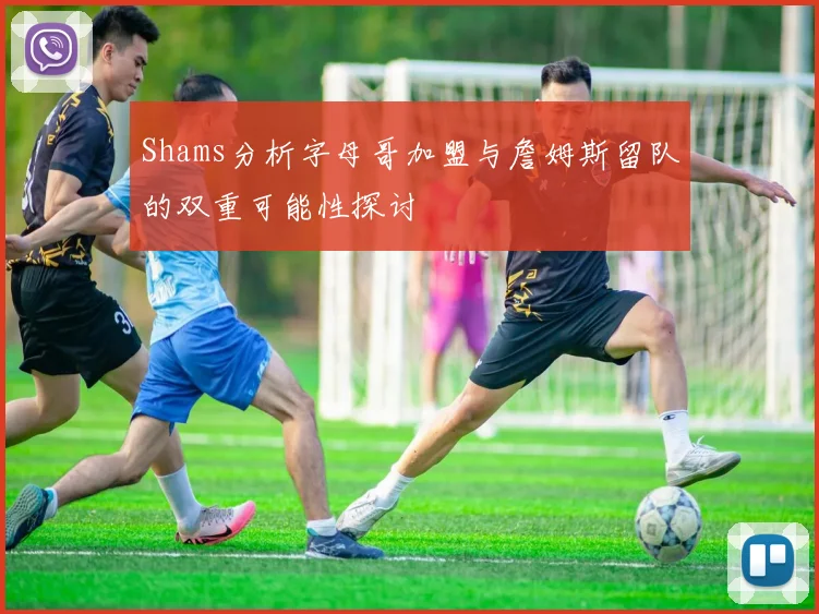 Shams分析字母哥加盟与詹姆斯留队的双重可能性探讨