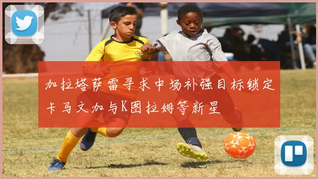 加拉塔萨雷寻求中场补强目标锁定卡马文加与K图拉姆等新星