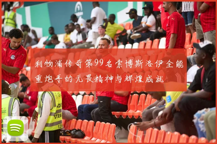 利物浦传奇第99名索博斯洛伊全能重炮手的无畏精神与辉煌成就