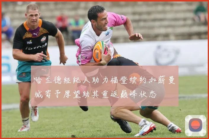 哈兰德经纪人助力福登续约加薪曼城寄予厚望助其重返巅峰状态